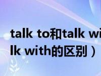 talk to和talk with有什么区别（talk to和talk with的区别）