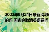 2022年9月24日最新消息速报 辽宁取消小学英语主科是真的吗 国家会取消英语课吗