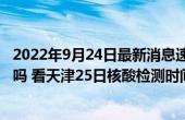 2022年9月24日最新消息速报 天津9月25号还会做大筛检测吗 看天津25日核酸检测时间