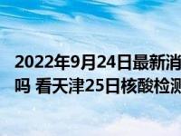 2022年9月24日最新消息速报 天津9月25号还会做大筛检测吗 看天津25日核酸检测时间