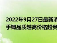2022年9月27日最新消息速报 翡翠手镯卖多少钱的好 翡翠手镯品质越高价格越贵！