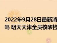 2022年9月28日最新消息速报 天津9月29号要核酸全市大筛吗 明天天津全员核酸检测吗