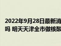 2022年9月28日最新消息速报 天津9月28日还会做大筛检测吗 明天天津全市做核酸吗